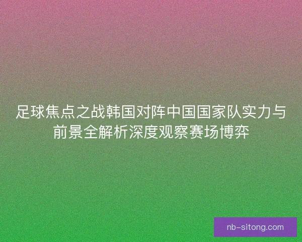 足球焦点之战韩国对阵中国国家队实力与前景全解析深度观察赛场博弈