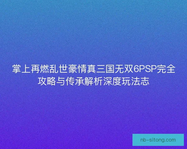 掌上再燃乱世豪情真三国无双6PSP完全攻略与传承解析深度玩法志