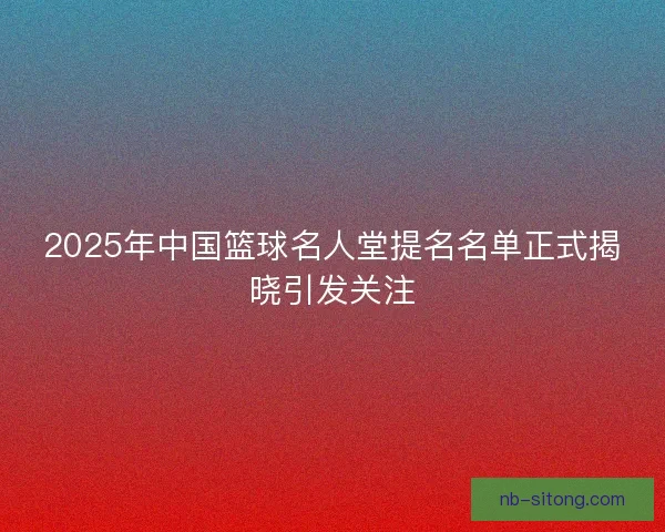 2025年中国篮球名人堂提名名单正式揭晓引发关注