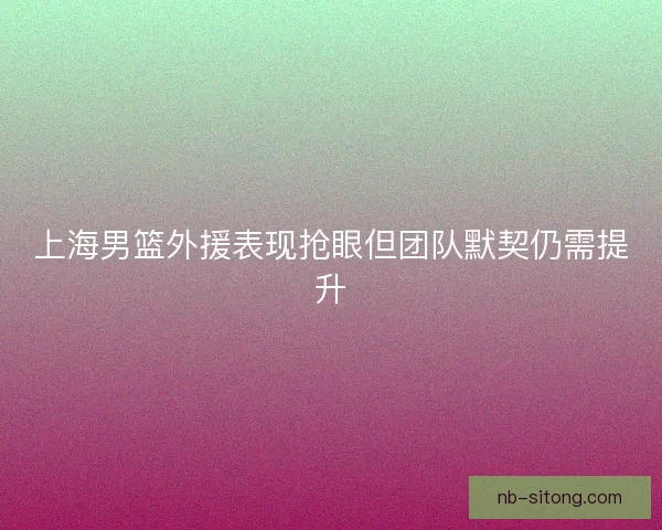 上海男篮外援表现抢眼但团队默契仍需提升 上海男篮外援表现抢眼但团队默契仍需提升