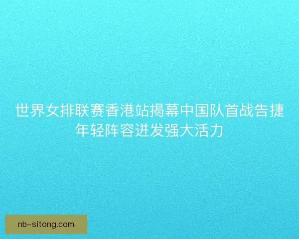 世界女排联赛香港站揭幕中国队首战告捷年轻阵容迸发强大活力 世界女排联赛香港站揭幕中国队首战告捷年轻阵容迸发强大活力