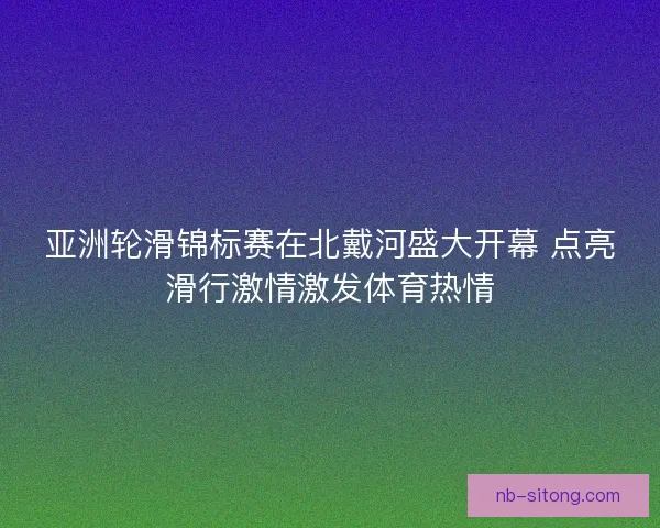 亚洲轮滑锦标赛在北戴河盛大开幕 点亮滑行激情激发体育热情