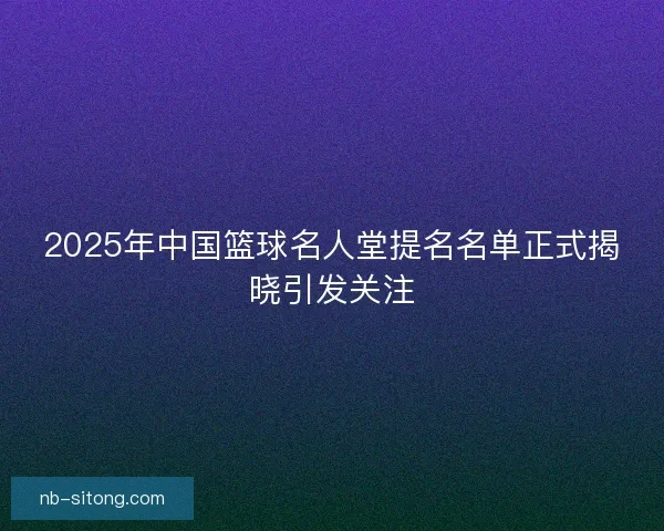 2025年中国篮球名人堂提名名单正式揭晓引发关注