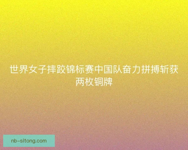 世界女子摔跤锦标赛中国队奋力拼搏斩获两枚铜牌