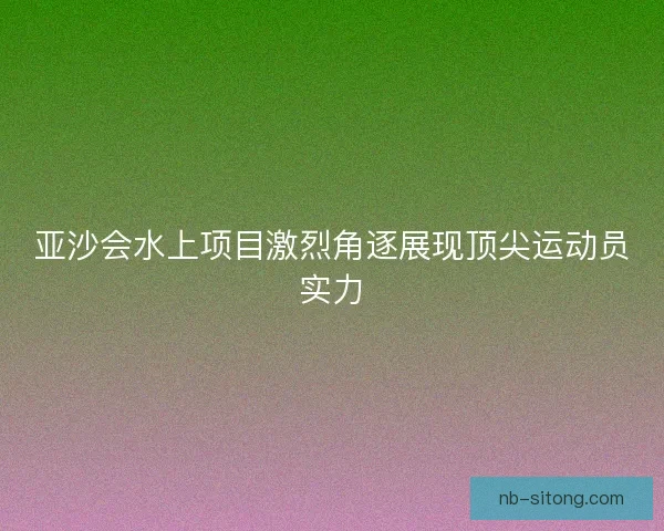 亚沙会水上项目激烈角逐展现顶尖运动员实力 亚沙会水上项目激烈角逐展现顶尖运动员实力