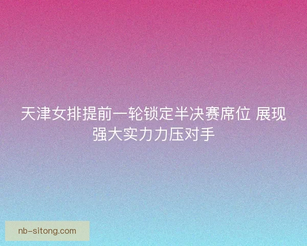 天津女排提前一轮锁定半决赛席位 展现强大实力力压对手