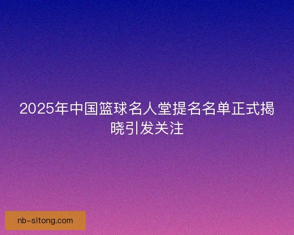 2025年中国篮球名人堂提名名单正式揭晓引发关注