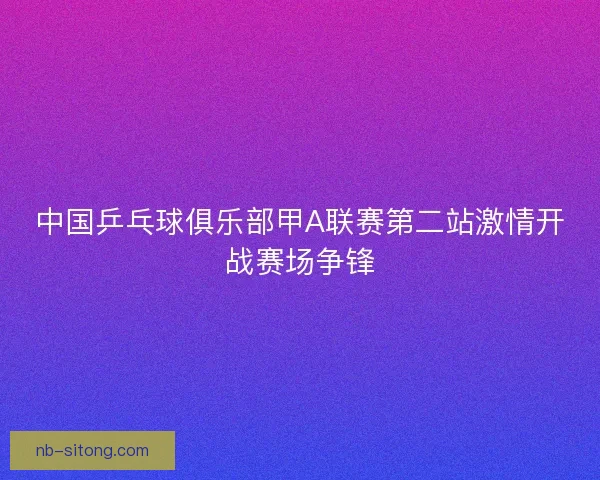中国乒乓球俱乐部甲A联赛第二站激情开战赛场争锋 中国乒乓球俱乐部甲A联赛第二站激情开战赛场争锋