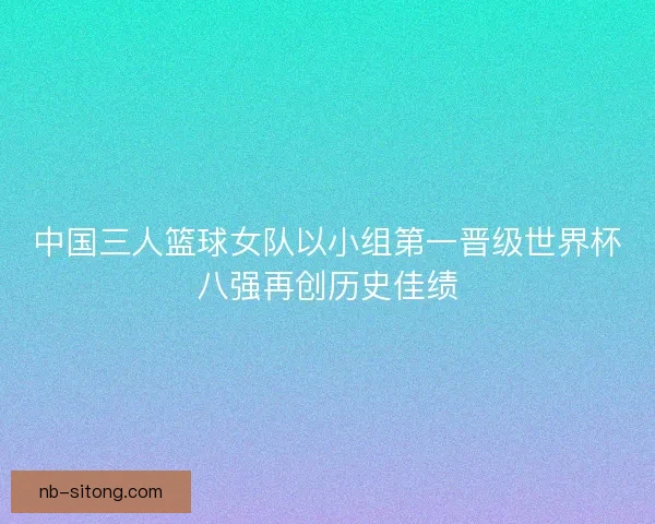 中国三人篮球女队以小组第一晋级世界杯八强再创历史佳绩 中国三人篮球女队以小组第一晋级世界杯八强再创历史佳绩