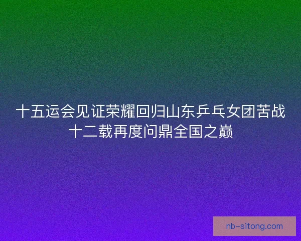 十五运会见证荣耀回归山东乒乓女团苦战十二载再度问鼎全国之巅